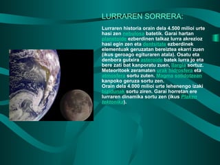 LURRAREN SORRERA: Lurraren historia orain dela 4.500 milioi urte hasi zen  nebulosa  batetik. Garai hartan  planetoide  ezberdinen talkaz lurra akrezioz hasi egin zen eta  dentsitate  ezberdinek elementuak geruzatan bereiztea ekarri zuen (ikus geroago egituraren atala). Osatu eta denbora gutxira  asteroide  batek lurra jo eta bere zati bat kanporatu zuen,  Ilargia  sortuz. Meteoritoek zeramaten  urak   hidrosfera  eta  atmosfera  sortu zuten.  Magma   solidotzean  kanpoko geruza sortu zen. Orain dela 4.000 milioi urte lehenengo izaki  bizidunak  sortu ziren. Garai horretan ere lurraren dinamika sortu zen (ikus  Plaken tektonika ). 