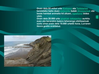 Orain dela 65 milioi urte  Kretazeo  eta  Tertziarioa  bereizteko balio duen  meteorito  batek  dinosauroak  eta beste hainbat animalia hil zituen,  ugaztunei  bidea utziz. Orain dela 20.000 urte  gizakiak   nekazaritza  aurkitu zuen eta berarekin batera lehenengo zibilizazioak sortu ziren orain dela 10.000 urtetik hona, Lurraren itxura guztiz eraldatuz. 