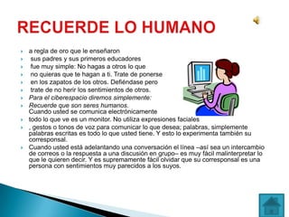   a regla de oro que le enseñaron
    sus padres y sus primeros educadores
    fue muy simple: No hagas a otros lo que
    no quieras que te hagan a ti. Trate de ponerse
    en los zapatos de los otros. Defiéndase pero
    trate de no herir los sentimientos de otros.
   Para el ciberespacio diremos simplemente:
   Recuerde que son seres humanos.
    Cuando usted se comunica electrónicamente
   todo lo que ve es un monitor. No utiliza expresiones faciales
   , gestos o tonos de voz para comunicar lo que desea; palabras, simplemente
    palabras escritas es todo lo que usted tiene. Y esto lo experimenta también su
    corresponsal.
   Cuando usted está adelantando una conversación el línea –así sea un intercambio
    de correos o la respuesta a una discusión en grupo– es muy fácil malinterpretar lo
    que le quieren decir. Y es supremamente fácil olvidar que su corresponsal es una
    persona con sentimientos muy parecidos a los suyos.
 
