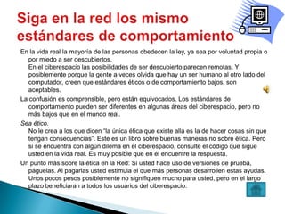 En la vida real la mayoría de las personas obedecen la ley, ya sea por voluntad propia o
   por miedo a ser descubiertos.
   En el ciberespacio las posibilidades de ser descubierto parecen remotas. Y
   posiblemente porque la gente a veces olvida que hay un ser humano al otro lado del
   computador, creen que estándares éticos o de comportamiento bajos, son
   aceptables.
La confusión es comprensible, pero están equivocados. Los estándares de
   comportamiento pueden ser diferentes en algunas áreas del ciberespacio, pero no
   más bajos que en el mundo real.
Sea ético.
   No le crea a los que dicen “la única ética que existe allá es la de hacer cosas sin que
   tengan consecuencias”. Este es un libro sobre buenas maneras no sobre ética. Pero
   si se encuentra con algún dilema en el ciberespacio, consulte el código que sigue
   usted en la vida real. Es muy posible que en él encuentre la respuesta.
Un punto más sobre la ética en la Red: Si usted hace uso de versiones de prueba,
   páguelas. Al pagarlas usted estimula el que más personas desarrollen estas ayudas.
   Unos pocos pesos posiblemente no signifiquen mucho para usted, pero en el largo
   plazo beneficiaran a todos los usuarios del ciberespacio.
 
