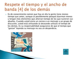    Es de conocimiento común que hoy en día la gente tiene menos
    tiempo que antes, aunque (o posiblemente porque) duerman menos
    y tengan más elementos que ahorran tiempo de los que tuvieron sus
    abuelos. Cuando usted envía un correo o un mensaje a un grupo de
    discusión, usted está utilizando (o deseando utilizar) el tiempo de
    los demás. Es su responsabilidad asegurarse de que el tiempo que
    "gastan" leyendo su mensaje no sea un desperdicio.
 
