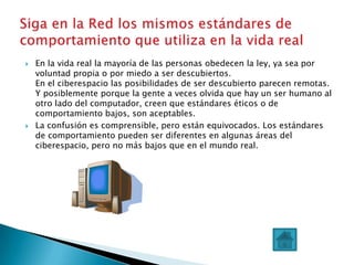    En la vida real la mayoría de las personas obedecen la ley, ya sea por
    voluntad propia o por miedo a ser descubiertos.
    En el ciberespacio las posibilidades de ser descubierto parecen remotas.
    Y posiblemente porque la gente a veces olvida que hay un ser humano al
    otro lado del computador, creen que estándares éticos o de
    comportamiento bajos, son aceptables.
   La confusión es comprensible, pero están equivocados. Los estándares
    de comportamiento pueden ser diferentes en algunas áreas del
    ciberespacio, pero no más bajos que en el mundo real.
 