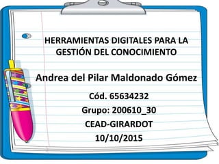 HERRAMIENTAS DIGITALES PARA LA
GESTIÓN DEL CONOCIMIENTO
Andrea del Pilar Maldonado Gómez
Cód. 65634232
Grupo: 200610_30
CEAD-GIRARDOT
10/10/2015
 