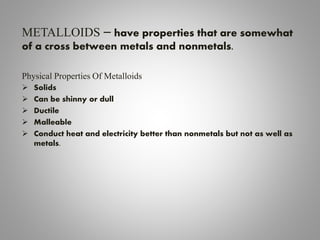 METALLOIDS – have properties that are somewhat
of a cross between metals and nonmetals.
Physical Properties Of Metalloids
 Solids
 Can be shinny or dull
 Ductile
 Malleable
 Conduct heat and electricity better than nonmetals but not as well as
metals.
 