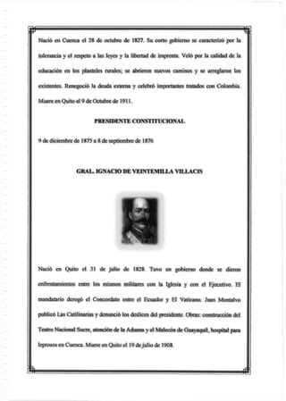 1
Nació en Cuenca el 28 de octubre de 1827. Su corto gobierno se caracterizó por la
tolerancia y el respeto a las leyes y la libertad de imprenta. Veló por la calidad de la
educación en los planteles rurales; se abrieron nuevos caminos y se arreglaron los
existentes. Renegoció la deuda externa y celebró importantes tratados con Colombia.
Muere en Quito el 9 de Octubre de 1911.
PRESIDENTE CONSTITUCIONAL
9 de diciembre de 1875 a 8 de septiembre de 1876
Nació en Quito el 31 de julio de 1828. Tuvo un gobierno donde se dieron
enfrentamientos entre los mismos militares con la Iglesia y con el Ejecutivo. El
mandatario derogó el Concordato entre el Ecuador y El Vaticano. Juan Montalvo
publicó Las Catilinarias y denunció los deslices del presidente. Obras: construcción del
Teatro Nacional Sucre, atención de la Aduana y el Malecón de Guayaquil, hospital para
leprosos en Cuenca. Muere en Quito el 19 dejulio de 1908.
GRAL. IGNACIO DE VEINTEMILLA VILLACIS
m m
 