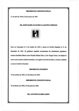 p
PRESIDENTE CONSTITUCIONAL
21 de abril de 1878 a 26 de marzo de 1882
DR. JOSÉ MARÍA PLÁCIDO CAAMAÑO CORNEJO
Nace en Guayaquil el 5 de octubre de 1838 y muere en Sevilla (España) el 31 de
diciembre de 1901. Su gobierno reprimió severamente los alzamientos populares;
mueren fusilados líderes como Nicolás Infante Díaz y Luis Vargas Torres. Se adoptó el
sucre como nuestra unidad monetaria y se regula el servicio de faros y correos, también
se creael Archivo Nacional.
PRESIDENTE INTERINO
15 de octubre de 1883 a 10 de febrero de 1884
PRESIDENTE CONSTITUCIONAL
10 de febrero de 1884 a 30 dejunio de 1888.
DR. ANTONIO FLORES JIJÓN
m
 