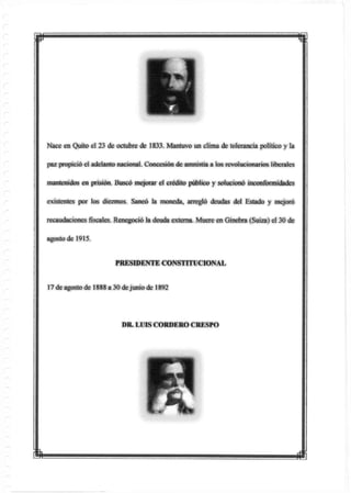 w m
Nace en Quito el 23 de octubre de 1833. Mantuvo un clima de tolerancia político y la
paz propició el adelanto nacional. Concesión de amnistía a los revolucionarios liberales
mantenidos en prisión. Buscó mejorar el crédito público y solucionó inconformidades
existentes por los diezmos. Saneó la moneda, arregló deudas del Estado y mejoró
recaudaciones fiscales. Renegoció Ja deuda externa. Muere en Ginebra (Suiza) el 30 de
agosto de 1915.
PRESIDENTE CONSTITUCIONAL
17de agosto de 1888 a 30 dejunio de 1892
DR. LUIS CORDERO CRESPO
 
