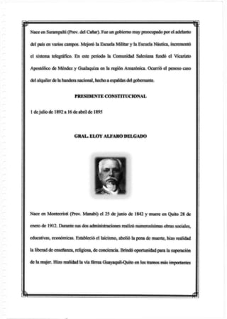 ¿1
Nace en Surampalti (Prov. del Cañar). Fue un gobierno muypreocupado por el adelanto
del país en varios campos. Mejoró la Escuela Militar y la Escuela Náutica, incrementó
el sistema telegráfico. En este periodo la Comunidad Salesiana fundó el Vicariato
Apostólico de Méndez y Gualaquiza en la región Amazónica. Ocurrió el penoso caso
del alquilerde la bandera nacional, hecho a espaldas delgobernante.
PRESIDENTE CONSTITUCIONAL
1 dejulio de 1892 a 16 de abril de 1895
GRAL. ELOY ALFARO DELGADO
Nace en Montecristi (Prov. Manabí) el 25 de junio de 1842 y muere en Quito 28 de
enero de 1912. Durante sus dos administraciones realizó numerosísimas obras sociales,
educativas, económicas. Estableció el laicismo, abolió la pena de muerte, hizo realidad
la liberad de enseñanza, religiosa, de conciencia. Brindó oportunidad para la superación
de la mujer. Hizo realidad la vía férrea Guayaquil-Quito en tos tramos más importantes
 