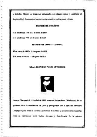 H i
y difíciles. Mejoró los relaciones comerciales con algunos países y estableció el
Registro Civil. Se conoció el uso de tranvías eléctricos en Guayaquil y Quito.
PRESIDENTE INTERINO
9 de octubre de 1896 a 17 de enero de 1897
9 de octubre de 1906 a 1 de enero de 1907
PRESIDENTE CONSTITUCIONAL
17de enero de 1897 a 31 de agostode 1901
1 de enero de 1907 a 11 de agosto de 1911
GRAL. LEÓNIDASPLAZA GUTIÉRREZ
Nace en Charapotó el 18 de abril de 1865, muere en Huigra (Prov. Chimborazo). En su
gobierno inicia la canalización de Quito y prosiguieron con la obra del ferrocarril
Guayaquil-Quito. Creó la Escuela Agronómica de Ambato y quedaron sancionadas las
leyes de Matrimonio Civil, Cultos, Divorcio y Beneficencia. En la primera
m
 