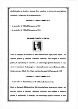 p
administración se atendieron algunas obras educativas y fueron reformados planes,
programas y reglamentos de escuelas y colegios.
PRESIDENTE CONSTITUCIONAL
1 de septiembre de 1901 a 31 de agosto de 1905
1 de septiembre de 1912 a 31 de agosto de 1916.
Nació en Guayaquil el 26 de abril de 1844. Intentó afianzar la paz, con el respeto a los
derechos políticos y libertades ciudadanas. Asimismo, buscó mejorar ta hacienda
pública, la agricultura y el comercio. Los contratiempos políticos truncaron el buen
deseo del mandatario En Guayaquil se colocaron los postes para el alumbrado público.
Fue depuesto por el Gral. Eloy Alfaro. Murió en Guayaquil el 29 de mayo de 1937.
PRESIDENTE CONSTITUCIONAL
1 de septiembre de 1905 a 16 de enero de 1906Lizardo García Sarrosa
Nació en Guayaquil el 26 de abril de 1844. Intentó afianzar la paz, con el respeto a los
derechos políticos y libertades ciudadanas. Asimismo, buscó mejorar la hacienda
pública, la agricultura y el comercio. Los contratiempos políticos truncaron el buen
LIZARDO GARCÍA SARROSA
m m
 