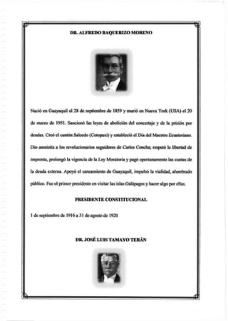 DR. ALFREDO BAQÜERIZO MORENO
Nació en Guayaquil el 28 de septiembre de 1859 y murió en Nueva York (USA) el 20
de marzo de 1951. Sancionó las leyes de abolición del concertaje y de la prisión por
deudas. Creó el cantón Salcedo (Cotopaxi) y estableció el Día del Maestro Ecuatoriano.
Dio amnistía a los revolucionarios seguidores de Carlos Concha; respetó la libertad de
imprenta, prolongó la vigencia de la Ley Moratoria y pagó oportunameme las cuotas de
la deuda externa. Apoyó el saneamiento de Guayaquil, impulsó la vialidad, alumbrado
público. Fueel primer presidente en visitar las islas Galápagos y haceralgo porellas.
PRESIDENTE CONSTITUCIONAL
1 de septiembre de 1916 a 31 de agosto de 1920
 