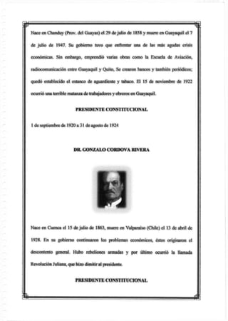 w
Nace en Chanduy (Prov. del Guayas) el 29 dejulio de 1858 y muere en Guayaquil el 7
de julio de 1947. Su gobierno tuvo que enfrentar una de las más agudas crisis
económicas. Sin embargo, emprendió varias obras como la Escuela de Aviación,
radiocomunicación entre Guayaquil y Quito, Se crearon bancos y también periódicos;
quedó establecido el estanco de aguardiente y tabaco. El 15 de noviembre de 1922
ocurrió una terrible matanza detrabajadores y obreros en Guayaquil.
PRESIDENTE CONSTITUCIONAL
1 de septiembre de 1920 a 31 de agosto de 1924
DR. GONZALOCORDOVA RIVERA
Nace en Cuenca el 15 de julio de 1863, muere en Valparaíso (Chile) el 13 de abril de
1928. En su gobierno continuaron los problemas económicos, éstos originaron el
descontento general. Hubo rebeliones armadas y por último ocurrió la llamada
Revolución Juliana, que hizodimitiral presidente.
PRESIDENTE CONSTITUCIONAL
 