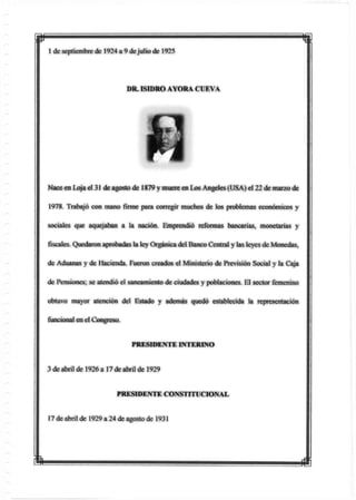 p
1 de septiembre de 1924 a 9 dejulio de 1925
DR. ISIDRO AYORA CUEVA
Nace en toja el 31 de agosto de 1879 y muere en Lx>s Angeles (USA) el 22 de mar/o de
1978. Trabajó con mano firme para corregir muchos de los problemas económicos y
sociales que aquejaban a la nación. Emprendió reformas bartcarias, monetarias y
fiscales. Quedaron aprobadas la ley Orgánica del Banco Central y lasleyes de Monedas,
de Aduanas y de Hacienda. Fueron creados el Ministerio de Previsión Social y la Caja
de Pensiones; se atendió el saneamiento de ciudades y poblaciones. El sector femenino
obtuvo mayor atención del Estado y además quedó establecida la representación
funcional en el Congreso.
PRESIDENTE INTERINO
3 de abril de 1926 a 17 de abril de 1929
PRESIDENTE CONSTITUCIONAL
17 de abril de 1929 a 24 de agosto de 1931
m
 