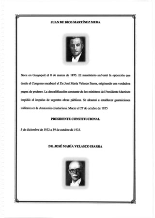 m i
JUAN DE DIOS MARTÍNEZ MERA
Nace en Guayaquil el 8 de marzo de 1875. El mandatario enfrentó la oposición que
desde el Congreso encabezó el De José María Veíasco Ibarra, originando una verdadera
pugna de poderes. La descalificación constante de los ministros del Presidente Martínez
impidió el impulso de urgentes obras públicas. Se alcanzó a establecer guarniciones
militares en la Amazonia ecuatoriana. Muere el 27 de octubre de 1955
PRESIDENTE CONSTITUCIONAL
5 de diciembre de 1932 a 19 de octubre de 1933.
DR JOSÉ MARÍA VELASCO IBARRA
i ffi
 