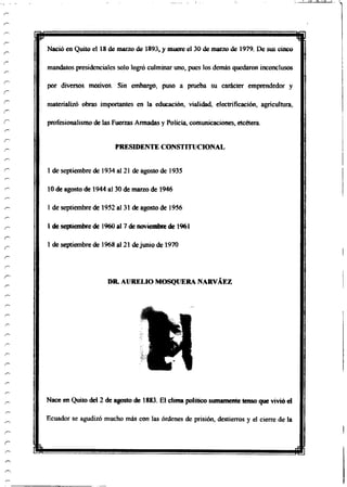Nació en Quito el 18 de marzo de 1893, y muere el 30 de marzo de 1979. De sus cinco
mandatos presidenciales solo logró culminar uno, pues los demás quedaron inconclusos
por diversos motivos. Sin embargo, puso a prueba su carácter emprendedor y
materializó obras importantes en la educación, vialidad, electrificación, agricultura,
profesionalismo de las Fuerzas Armadas y Policía, comunicaciones, etcétera.
PRESIDENTE CONSTITUCIONAL
1 de septiembre de 1934 al 21 de agosto de 1935
10 de agosto de 1944 al 30 de marzo de 1946
1 de septiembre de 1952 al 31 de agosto de 1956
1 de septiembrede 1960 al 7 de noviembre de 1961
1 de septiembre de 1968 al 21 dejunio de 1970
DR. AURELIO MOSQUERA NARVÁEZ
Nace en Quito del 2 de agosto de 1883. El clima político sumamentetensoque vivióel
Ecuador se agudizó mucho más con las órdenes de prisión, destierros y el cierre de la
i rfii
 