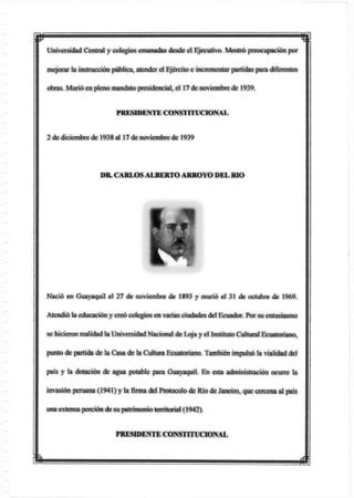 mUniversidad Central y colegios emanadas desde el Ejecutivo. Mostró preocupación por
mejorar la instrucción pública, atender el Ejército e incrementar partidas para diferentes
obras. Murió en pleno mandato presidencial, el 17 de noviembre de 1939.
PRESIDENTE CONSTITUCIONAL
2 de diciembre de 1938 al 17 de noviembre de 1939
Nació en Guayaquil el 27 de noviembre de 1893 y murió el 31 de octubre de 1969.
Atendió la educación y creó colegios en varias ciudades del Ecuador. Por su entusiasmo
se hicieron realidad la Universidad Nacional de Loja y el Instituto Cultural Ecuatoriano,
punto de partida de la Casa de la Cultura Ecuatoriano. También impulsó la vialidad del
país y la dotación de agua potable para Guayaquil. En esta administración ocurre la
invasión peruana (1941) y lafirmadel Protocolo de Río de Janeiro, que cercena al país
una extensa porción de su patrimonio territorial (1942).
DR. CARLOS ALBERTO ARROYO DEL RIO
PRESIDENTE CONSTITIICIONAL
I m
 