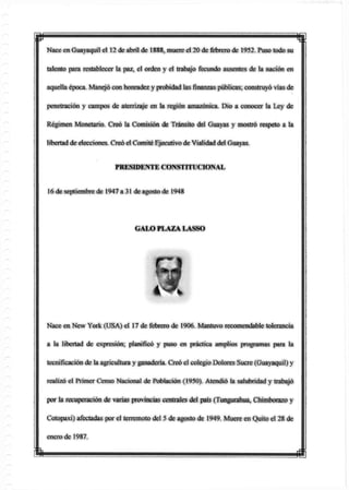 p mNace en Guayaquil el 12 de abril de 1888, muere el 20 de febrero de 1952. Puso todo su
talento para restablecer la paz, el orden y el trabajo fecundo ausentes de la nación en
aquella época. Manejó con honradez y probidad lasfinanzaspúblicas; construyó vías de
penetración y campos de aterrizaje en laregiónamazónica. Dio a conocer la Ley de
Régimen Monetario. Creó la Comisión de Tránsito del Guayas y mostró respeto a la
libertad deelecciones. Creó el Comité Ejecutivo de Vialidaddel Guayas.
Nace en New York (USA) el 17 de febrero de 1906. Mantuvo recomendable tolerancia
a la libertad de expresión; planificó y puso en práctica amplios programas para la
tecnificación de la agricultura y ganadería. Creó el colegio Dolores Sucre (Guayaquil) y
realizó el Primer Censo Nacional de Población (1950). Atendió la salubridad y trabajó
por la recuperación de varias provincias centrales del país (Tungurahua, Chimborazo y
Cotopaxi) afectadas por el terremoto del 5 de agosto de 1949. Muere en Quito el 28 de
enero de 1987.
PRESIDENTE CONSTITUCIONAL
16 de septiembre de 1947 a 31 de agosto de 1948
GALO PLAZA LASSO
m
 