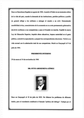 Nace enBarcelona (España) en agosto de 1904. Asumió el Poder en un momento crítico
de la vida del país, cuando la demanda de las instituciones, partidos políticos y pueblo
en general obligó a ios militares a entregar el mando a un civil. Demostrando
sensibilidad cívica, conocimientos de la economía en su corta permanencia gubernativa
devolvió confianza a sus compatriotas y puso al Ecuador en marcha. Expidió la nueva
Ley de Educación Superior, impulsó obras educativas, impuso austeridad en el gasto
público, controló la especulación y preparó las correspondientes elecciones. Volvió a su
vida normal con la admiración total de sus compatriotas. Murió en Guayaquil el 9 de
julio de 1981.
Nace en Guayaquil el 19 de julio de 1925. No faltaron los problemas de diferente
índole, pero el mandatario estableció el llamado "política del diálogo". Trabajó por el
PRESIDENTE INTERINO
29 demarzo al 16 de noviembre de 1966
DR. OTTO AROSEMENA GÓMEZ
m
 