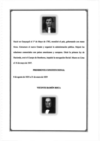 p m
Nació en Guayaquil el Io de Mayo de 1783, moralizó el país, gobernando con mano
firme. Estructuro el nuevo Estado y organizó la administración pública. Mejoró las
relaciones comerciales con países americanos y europeos. Dictó la primera ley de
Hacienda, creó el Cuerpo de Bomberos, impulsó la navegación fluvial. Muere en Lima
el 16 de mayo de 1847.
PRESIDENTE CONSTITUCIONAL
8 de agosto de 1835 a 31 de enero de 1839
VICENTE RAMÓN ROCA
 