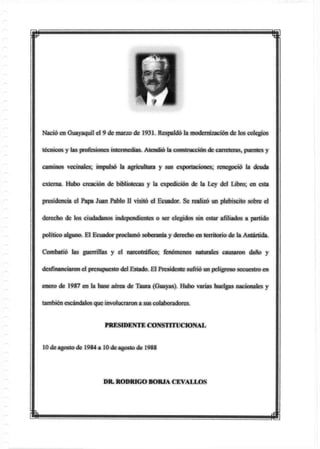 Nació en Guayaquil el 9 de marzo de 193L Respaldó la modernización de los colegios
técnicos y las profesiones intermedias. Atendió la construcción de carreteras, puentes y
caminos vecinales; impulsó la agricultura y sus exportaciones; renegoció la deuda
externa. Hubo creación de bibliotecas y la expedición de la Ley del Libro; en esta
presidencia el Papa Juan Pablo II visitó el Ecuador. Se realizó un plebiscito sobre el
derecho de los ciudadanos independientes o ser elegidos sin estar afiliados a partido
político alguno. El Ecuador proclamó soberanía y derecho en territorio de la Antártida.
Combatió las guerrillas y el narcotráfico; fenómenos naturales causaron daño y
desfinanciaron el presupuesto del Estado. El Presidente sufrió un peligroso secuestro en
enero de 1987 en la base aérea de Taura (Guayas). Hubo varias huelgas nacionales y
también escándalos que involucraron a sus colaboradores.
PRESIDENTE CONSTITUCIONAL
10 de agosto de 1984 a 10 de agosto de 1988
DR. RODRIGO BORIA CEVALLOS
m m
 
