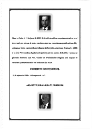 Nace en Quito el 19 de junio de 1935. Se brindó atención a campanas educativas en el
áreo rural, con entrega de textos escolares, desayuno y enseñanza español-quichua. Hay
entrega de tierras a comunidades indígenas de la región Amazónica. Se disuelve CEPE
y se crea Petroecuador; el gobernante participa en una reunión de la ONU y expone el
problema territorial con Perú. Ocurrió un levajitamierito indígena, con bloqueo de
carreteras y enirentamientos con las fuerzas del orden.
PRESIDENTE CONSTITUCIONAL
10 de agosto de 1988 a 10 de agostode 1992
ARQ. SEKTO DURÁN-BALLÉN CORDOVEZ
m
 