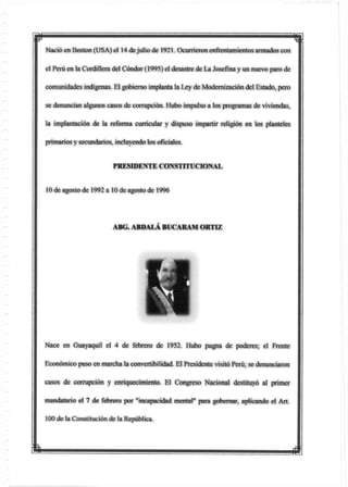 Nació en Boston (USA) el 14 dejulio de 1921. Ocurrieron enfrentamlentos armados con
el Perú en la Cordillera del Cóndor (1995) el desastre de La Josefina y un nuevo paro de
comunidades indígenas. El gobierno implanta la Ley de Modernización del Estado, pero
se denuncian algunos casos de corrupción. Hubo impulso a los programas de viviendas,
la implantación de la reforma curricular y dispuso impartir religión en tos planteles
primarios ysecundarios, incluyendo los oficíales.
PRESIDENTE CONSTITUCIONAL
10 de agosto de 1992 a 10 de agosto de 1996
ABG. ABDALA BUCARAM ORTIZ
Nace en Guayaquil el 4 de febrero de 1952. Hubo pugna de poderes; el Frente
Económico puso en marcha la convertibilidad. El Presidente visitó Perú; se denunciaron
casos de corrupción y enriquecimiento El Congreso Nacional destituyó al primer
mandatario el 7 de febrero por "incapacidad mental" para gobernar, aplicando el Art.
100 de la Constitución de la República.
i i
 