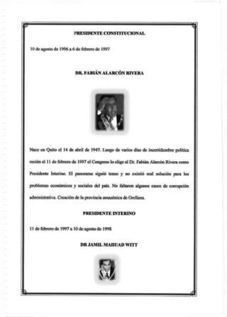 w mPRESIDENTE CONSTITUCIONAL
10 de agosto de 1996 a 6 de febrero de 1997
DR. FABIÁN ALARCÓN RIVERA
Nace en Quito el 14 de abril de 1947. Luego de varios días de incertidumbre política
recién el 11 de febrero de 1997 el Congreso ¡o elige al Dr. Fabián Alarcón Rivera como
Presidente Interino. El panorama siguió tenso y no existió real solución para los
problemas económicos y sociales del país. No faltaron algunos casos de corrupción
administrativa. Creación de la provincia amazónica de Orellana.
PRESIDENTE INTERINO
11 de febrero de 1997 a 10 de agosto de 1998
DR JAM1L MAHUAD WITT
m
 