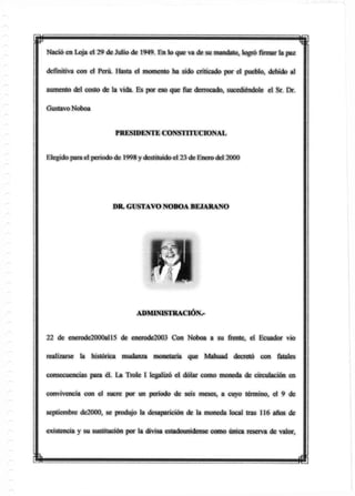 mNació en Loja el 29 de Julio de 1949. En lo que va de su mandato, logrófirmarla paz
definitiva con el Perú. Hasta el momento ha sido criticado por el pueblo, debido al
aumento del costo de la vida. Es por eso que fue derrocado, sucediéndole el Sr. Dr.
Gustavo Noboa
PRESD3ENTE CONSTITUCIONAL
Elegido para el periodo de 1998 y destituidoel 23 de Enero del 2000
22 de enerode2000all5 de enerode2003 Con Noboa a su frente, el Ecuador vio
realizarse la histórica mudanza monetaria que Mahuad decretó con fatales
consecuencias para él. La Trole I legalizó el dólar como moneda de circulación en
convivencia con el sucre por un período de seis meses, a cuyo término, el 9 de
septiembre de2000, se produjo la desaparición de la moneda local tras 116 años de
existencia y su sustitución por la divisa estadounidense como única reserva de valor,
DR. GUSTAVO NOBOA BEJARANO
ADMINISTRACIÓN^
m m
 