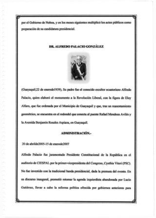 p mpor el Gobierno deNoboa, yen tos meses siguientes multiplicó los actos públicos como
preparación de su candidatura presidencial.
(Guayaquil,22 de enerodel939), Su padre fue el conocido escultor ecuatoriano Alfredo
Palacio, quien elaboró el monumento a la Revolución Liberal, con la figura de Eloy
Alfaro, que fue ordenada por el Municipio de Guayaquil y que, tras un reasentamiento
geométrico, se encuentra en el redondel que conecta al puente Rafael Mendoza Aviles y
la Avenida BenjamínRosales Aspiazu, en Guayaquil.
ADMINISTRACIÓN.-
20 de abrilde2005-15 de enerode2007
Alfredo Palacio fue juramentado Presidente Constitucional de la República en el
auditorio de CÍESPAL por la primer-vicepresidenta del Congreso, Cynthía Viteri (PSC).
No fue investido con la tradicional banda presidencial, dada la premura del evento. En
su discurso inaugural, prometió retomar la agenda izquierdista abandonada por Lucio
Gutiérrez, llevar a cabo la reforma política ofrecida por gobiernos anteriores para
DR. ALFREDO PALACIO GONZÁLEZ
 