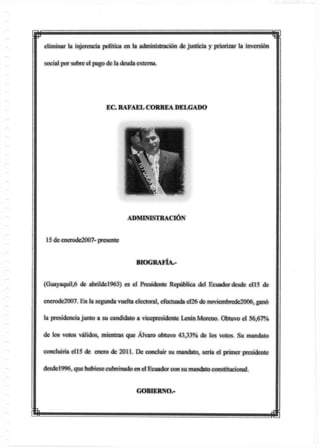 p meliminar la injerencia política en la administración de justicia y priorizar la inversión
social por sobre el pago de la deuda externa.
(Guayaquil,6 de abrildel963) es el Presidente República del Ecuadordesde el15 de
enerode2007. En la segunda vuelta electoral, efectuada e!26 de noviembrede2006, ganó
la presidencia junto a su candidato a vicepresidente Lenin Moreno. Obtuvo el 56,67%
de los votos válidos, mientras que Alvaro obtuvo 43,33% de los votos. Su mandato
concluiría el15 de enero de 2011. De concluir su mandato, sería el primer presidente
desde!996, que hubieseculminado en el Ecuador con su mandatoconstitucional.
EC. RAFAEL CORREA DELGADO
ADMUSISTRACIÓN
15 de enerode2007- presente
BIOGRAFÍA.-
GOBIERNO.-
m
 