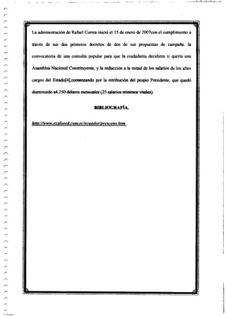 La administración de Rafael Correa inició el 15 de enero de 2007con el cumplimiento a
través de sus dos primeros decretos de dos de sus propuestas de campaña: la
convocatoria de una consulta popular para que la ciudadanía decidiera si quería una
Asamblea Nacional Constituyente, y la reducción a la mitad de los salarios de los altos
cargos del Estado[4],comenzando por la retribución del propio Presidente, que quedó
disminuido a4.250 dólares mensuales(25 salarios mínimos vitales).
BIBLIOGRAFÍA.
http://www.exploren,com.ec/ecuador/prescom.htm
 