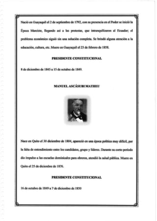 p
Nació en Guayaquil el 2 de septiembre de 1792, con su presencia en el Poder se inició la
Época Maraste, llegando asi a las protestas, que intranquilizaron al Ecuador, el
problema económico siguió sin una solución completa. Se brindó alguna atención a la
educación, cultura, etc. Muere en Guayaquil el 23 de febrero de 1858.
PRESIDENTE CONSTITUCIONAL
8 de diciembre de 1845 a 15 de octubre de 1849.
Nace en Quito el 30 diciembre de 1804, apareció en una época política muy difícil, por
la falta de entendimiento entre los candidatos, grupo y líderes. Durante su corto período
dio impulso a las escuelas dominicales para obreros, atendió la salud pública. Muere en
Quito el 25 de diciembre de 1876.
MANUEL ASCÁSUBIMATHEU
PRESIDENTE CONSTITUCIONAL
16 de octubre de 1849 a 7 de diciembre de 1850
m
 