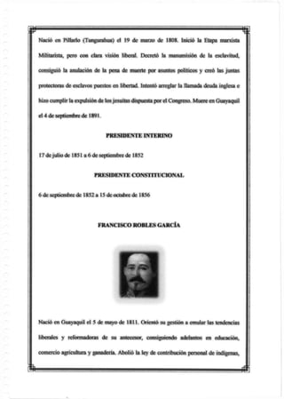 p mNació en Pillado (Tungurahua) el 19 de marzo de 1808. Inició la Etapa marxista
Militarista, pero con clara visión liberal. Decretó la manumisión de la esclavitud,
consiguió la anulación de la pena de muerte por asuntos políticos y creó las juntas
protectoras de esclavos puestos en libertad, intentó arreglar la llamada deuda inglesa e
hizocumplir ta expulsiónde losjesuítas dispuesta por el Congreso. Muere enGuayaquil
el 4de septiembrede 1891.
PRESIDENTE INTERINO
17 dejulio de 1851 a 6 de septiembre de 1852
PRESIDENTE CONSTITUCIONAL
ó de septiembre de 1852 a 15 de octubre de 1856
Nació en Guayaquil el 5 de mayo de 1811. Orientó su gestión a emular las tendencias
liberales y reformadoras de su antecesor, consiguiendo adelantos en educación,
comercio agricultura y ganadería. Abolió la ley de contribución personal de indígenas,
FRANCISCO ROBLES GARCÍA
m m
 