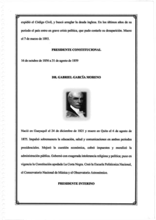 p
expidió el Código Civil, y buscó arreglar la deuda inglesa. En los últimos años de su
periodo el pais entro en grave crisis política, que pudo costarle su desaparición. Muere
el 7 de marzo de 1893.
PRESIDENTE CONSTITUCIONAL
16 de octubre de 1856 a 31 de agosto de 1859
Nació en Guayaquil el 24 de diciembre de 1821 y muere en Quito el 6 de agosto de
1875. Impulsó sobremanera la educación, salud y comunicaciones en ambos periodos
presidenciales. Mejoró la cuestión económica, cobró impuestos y moralizó la
administración pública. Gobernó con exagerada intolerancia religiosa ypolítica; puso en
vigencia la Constitución apodada La Corta Negra. Creó la Escuela Politécnica Nacional,
el ConservatorioNacional de Música yel Observatorio Astronómico.
DR. GABRIEL GARCÍA MORENO
PRESIDENTE INTERINO
m
 