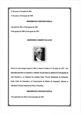 w
17 de enero a 2 de abril de 1861
17 de enero a 19 de mayo de 1869
PRESIDENTE CONSTITUCIONAL
2 de abril de 1861 a 30 de agosto de 1865
10 de agosto de 1869 a 6 de agostode 1875
JERÓNIMO CARRIÓN PALACIO
Nació en Caria manga (Loja) en 1804 y muere en Quito el 5 de mayo de 1873 . Dio
adecuadaatención a lo educativo y cultural. En estaépoca se publicóEl Cosmopolita de
Juan Montalvo y se fundaron los colegios Pedro Vicente Maldonado de Riobamba,
Pedro Carbo de Guaranda y el Conservatorio de Música de Guayaquil. Además se
oficializó el Himno Nacional de Mera y Neumane.
PRESIDENTE CONSTITUCIONAL
7 de septiembre de 1865 a 6 de noviembre de 1867
 