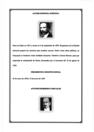 JAVIER ESPINOSA ESPINOSA
Nace en Quito en 1815 y muere el 4 de septiembre de 1870. Respetuoso de la libertad
electoral preparó tos comicios para nombrar sucesor. Inició varias obras públicas, en
Guayaquil se fundaron varias entidades bancadas Nombró a García Moreno, para que
emprenda la restauración de íbarra, devastadas por el terremoto del 16 de agosto de
1868.
PRESIDENTE CONSTITUCIONAL
20 de enero de 1868 a 19 de enero de 1869
ANTONIO BORRERO CORTAZAR
 