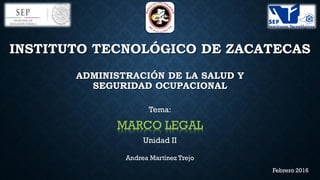 INSTITUTO TECNOLÓGICO DE ZACATECAS
ADMINISTRACIÓN DE LA SALUD Y
SEGURIDAD OCUPACIONAL
Tema:
MARCO LEGAL
Unidad II
Andrea Martínez Trejo
Febrero 2016
 