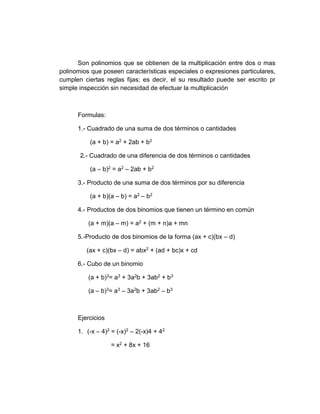 Son polinomios que se obtienen de la multiplicación entre dos o mas
polinomios que poseen características especiales o expresiones particulares,
cumplen ciertas reglas fijas; es decir, el su resultado puede ser escrito pr
simple inspección sin necesidad de efectuar la multiplicación
Formulas:
1.- Cuadrado de una suma de dos términos o cantidades
(a + b) = a2 + 2ab + b2
2.- Cuadrado de una diferencia de dos términos o cantidades
(a – b)2 = a2 – 2ab + b2
3.- Producto de una suma de dos términos por su diferencia
(a + b)(a – b) = a2 – b2
4.- Productos de dos binomios que tienen un término en común
(a + m)(a – m) = a2 + (m + n)a + mn
5.-Producto de dos binomios de la forma (ax + c)(bx – d)
(ax + c)(bx – d) = abx2 + (ad + bc)x + cd
6.- Cubo de un binomio
(a + b)3= a3 + 3a2b + 3ab2 + b3
(a – b)3= a3 – 3a2b + 3ab2 – b3
Ejercicios
1. (-x – 4)2 = (-x)2 – 2(-x)4 + 42
= x2 + 8x + 16
 