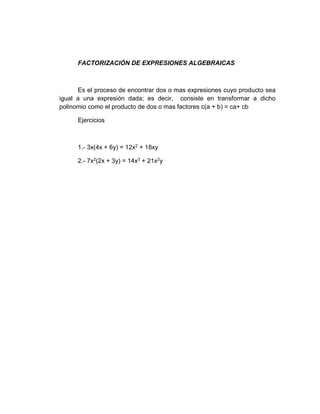 FACTORIZACIÓN DE EXPRESIONES ALGEBRAICAS
Es el proceso de encontrar dos o mas expresiones cuyo producto sea
igual a una expresión dada; es decir, consiste en transformar a dicho
polinomio como el producto de dos o mas factores c(a + b) = ca+ cb
Ejercicios
1.- 3x(4x + 6y) = 12x2 + 18xy
2.- 7x2(2x + 3y) = 14x3 + 21x2y
 