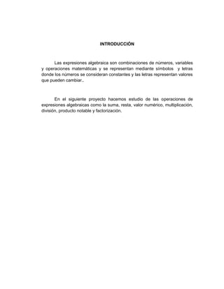 INTRODUCCIÓN
Las expresiones algebraica son combinaciones de números, variables
y operaciones matemáticas y se representan mediante símbolos y letras
donde los números se consideran constantes y las letras representan valores
que pueden cambiar..
En el siguiente proyecto hacemos estudio de las operaciones de
expresiones algebraicas como la suma, resta, valor numérico, multiplicación,
división, producto notable y factorización.
 