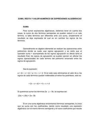 SUMA, RESTA Y VALOR NUMÉRICO DE EXPRESIONES ALGEBRAICAS
SUMA
Para sumar expresiones algebraicas, debemos tener en cuenta dos
cosas, la suma de dos términos semejantes se pueden reducir a un solo
término, si tales términos son diferentes ante una suma, simplemente el
resultado se deja expresada tal cual es sin cambiar los signos de los
términos.
Generalmente en álgebra elemental se realizan las operaciones entre
polinomios donde se suele usar signos agrupación y es cierto que el
operador suma + acompañada de los signos agrupación no afecta tanto el
resultado final, los signos de agrupación se pueden ignorar sin afectar los
signos operacionales de cada termino del polinomio encerrado entre los
signos de agrupación.
Sea la expresión:
a + (b – c + d) = a + b – c + d Si en este caso eliminamos el valor de a, los
signos de cada términos quedan inalterables al retirar los paréntesis, esto es:
+ (b – c + d) = + b – c + d
Si queremos sumar los términos 2a y – 5b, se expresa así:
(2a) + (-5b) = 2a - 5b
Si en una suma algebraica encontramos términos semejantes, lo único
que se suma son los coeficientes, dando como resultado una expresión
algebraica con el mismo término semejante y el nuevo coeficiente que resulta
 