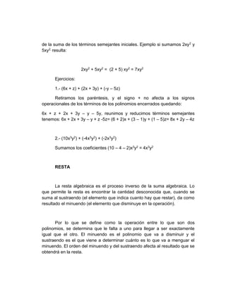 de la suma de los términos semejantes iniciales. Ejemplo si sumamos 2xy2 y
5xy2, resulta:
2xy2 + 5xy2 = (2 + 5) xy2 = 7xy2
Ejercicios:
1.- (6x + z) + (2x + 3y) + (-y – 5z)
Retiramos los paréntesis, y el signo + no afecta a los signos
operacionales de los términos de los polinomios encerrados quedando:
6x + z + 2x + 3y – y – 5y, reunimos y reducimos términos semejantes
tenemos: 6x + 2x + 3y – y + z -5z= (6 + 2)x + (3 – 1)y + (1 – 5)z= 8x + 2y – 4z
2.- (10x3y2) + (-4x3y2) + (-2x3y2)
Sumamos los coeficientes (10 – 4 – 2)x3y2 = 4x3y2
RESTA
La resta algebraica es el proceso inverso de la suma algebraica. Lo
que permite la resta es encontrar la cantidad desconocida que, cuando se
suma al sustraendo (el elemento que indica cuanto hay que restar), da como
resultado el minuendo (el elemento que disminuye en la operación).
Por lo que se define como la operación entre lo que son dos
polinomios, se determina que le falta a uno para llegar a ser exactamente
igual que el otro. El minuendo es el polinomio que va a disminuir y el
sustraendo es el que viene a determinar cuánto es lo que va a menguar el
minuendo. El orden del minuendo y del sustraendo afecta al resultado que se
obtendrá en la resta.
 
