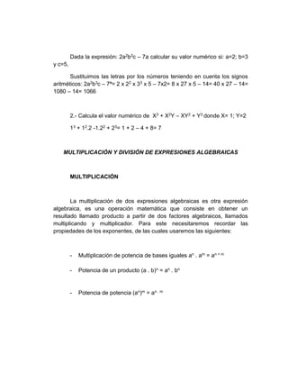 Dada la expresión: 2a2b3c – 7a calcular su valor numérico si: a=2; b=3
y c=5.
Sustituimos las letras por los números teniendo en cuenta los signos
aritméticos: 2a2b3c – 7ª= 2 x 22 x 33 x 5 – 7x2= 8 x 27 x 5 – 14= 40 x 27 – 14=
1080 – 14= 1066
2.- Calcula el valor numérico de X3 + X2Y – XY2 + Y3 donde X= 1; Y=2
13 + 12.2 -1.22 + 23= 1 + 2 – 4 + 8= 7
MULTIPLICACIÓN Y DIVISIÓN DE EXPRESIONES ALGEBRAICAS
MULTIPLICACIÓN
La multiplicación de dos expresiones algebraicas es otra expresión
algebraica, es una operación matemática que consiste en obtener un
resultado llamado producto a partir de dos factores algebraicos, llamados
multiplicando y multiplicador. Para este necesitaremos recordar las
propiedades de los exponentes, de las cuales usaremos las siguientes:
- Multiplicación de potencia de bases iguales an . am = an + m
- Potencia de un producto (a . b)n = an . bn
- Potencia de potencia (an)m = an . m
 