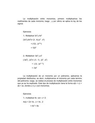 La multiplicación entre monomios, primero multiplicamos los
coeficientes de cada monomio, luego , y por ultimo se aplica la ley de los
signos
Ejercicios
1.- Multiplicar 3x2 y 4x4
(3x2).(4x4)= (3 . 4).(x2 . x4)
= (12) . (x2+4)
= 12x6
2.- Multiplicar -3a2 y a2
(-3a2) . (a2)= (-3 . 1) . (a2 . a2)
= (-3) . (a2 + 2)
= -3a4
La multiplicación de un monomio por un polinomio, aplicamos la
propiedad distributiva, es decir, multiplicamos el monomio por cada termino
del polinomio, luego, se realiza el proceso de multiplicación entre monomios
que ya se ha explicado. Este tipo de multiplicación tiene la forma a(b + c) =
ab + ac, donde a, b y c son monomios.
Ejercicios
1.- multiplicar 4x con x + 2
4x(x + 2)= 4x . x + 4x . 2
= 4x2 + 8x
 