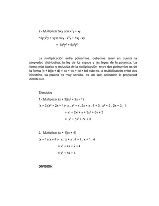 2.- Multiplicar 5xy con x2y + xy
5xy(x2y + xy)= 5xy . x2y + 5xy . xy
= 5x3y2 + 5x2y2
La multiplicación entre polinomios, debemos tener en cuenta la
propiedad distributiva, la ley de los signos y las leyes de la potencia. La
forma más básica o reducida de la multiplicación entre dos polinomios es de
la forma (a + b)(c + d) = ac + bc + ad + bd esto es, la multiplicación entre dos
binomios, su prueba es muy sencilla, es tan solo aplicando la propiedad
distributiva.
Ejercicios
1.- Multiplicar (x + 3)(x2 + 2x + 1)
(x + 3)(x2 + 2x + 1)= x . x2 + x . 2x + x . 1 + 3 . x2 + 3 . 2x + 3 . 1
= x3 + 2x2 + x + 3x2 + 6x + 3
= x3 + 5x2 + 7x + 3
2.- Multiplicar (x + 1)(x + 4)
(x + 1) (x + 4)= x . x + x . 4 + 1 . x + 1 . 4
= x2 + 4x + x + 4
= x2 + 5x + 4
DIVISIÓN
 