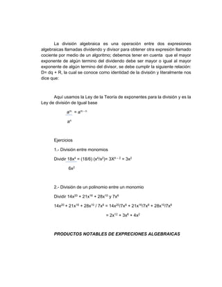 La división algebraica es una operación entre dos expresiones
algebraicas llamadas dividendo y divisor para obtener otra expresión llamado
cociente por medio de un algoritmo; debemos tener en cuenta que el mayor
exponente de algún termino del dividendo debe ser mayor o igual al mayor
exponente de algún termino del divisor, se debe cumplir la siguiente relación:
D= dq + R, la cual se conoce como identidad de la división y literalmente nos
dice que:
Aquí usamos la Ley de la Teoría de exponentes para la división y es la
Ley de división de Igual base
am = am - n
an
Ejercicios
1.- División entre monomios
Dividir 18x4 = (18/6) (x4/x2)= 3X4 – 2 = 3x2
6x2
2.- División de un polinomio entre un monomio
Dividir 14x20 + 21x16 + 28x10 y 7x8
14x20 + 21x16 + 28x10 / 7x8 = 14x20/7x8 + 21x16/7x8 + 28x10/7x8
= 2x12 + 3x8 + 4x2
PRODUCTOS NOTABLES DE EXPRECIONES ALGEBRAICAS
 