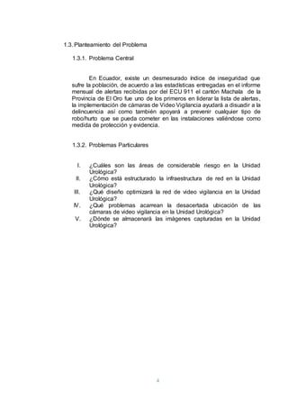 4
1.3. Planteamiento del Problema
1.3.1. Problema Central
En Ecuador, existe un desmesurado índice de inseguridad que
sufre la población, de acuerdo a las estadísticas entregadas en el informe
mensual de alertas recibidas por del ECU 911 el cantón Machala de la
Provincia de El Oro fue uno de los primeros en liderar la lista de alertas,
la implementación de cámaras de Video Vigilancia ayudará a disuadir a la
delincuencia así como también apoyará a prevenir cualquier tipo de
robo/hurto que se pueda cometer en las instalaciones valiéndose como
medida de protección y evidencia.
1.3.2. Problemas Particulares
I. ¿Cuáles son las áreas de considerable riesgo en la Unidad
Urológica?
II. ¿Cómo está estructurado la infraestructura de red en la Unidad
Urológica?
III. ¿Qué diseño optimizará la red de video vigilancia en la Unidad
Urológica?
IV. ¿Qué problemas acarrean la desacertada ubicación de las
cámaras de video vigilancia en la Unidad Urológica?
V. ¿Dónde se almacenará las imágenes capturadas en la Unidad
Urológica?
 
