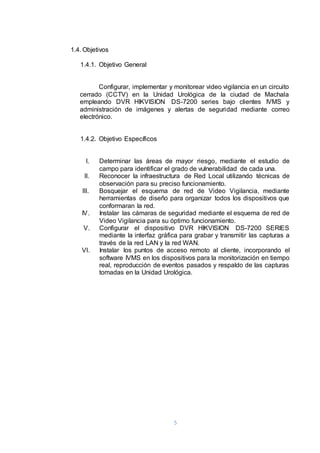 5
1.4. Objetivos
1.4.1. Objetivo General
Configurar, implementar y monitorear video vigilancia en un circuito
cerrado (CCTV) en la Unidad Urológica de la ciudad de Machala
empleando DVR HIKVISION DS-7200 series bajo clientes IVMS y
administración de imágenes y alertas de seguridad mediante correo
electrónico.
1.4.2. Objetivo Específicos
I. Determinar las áreas de mayor riesgo, mediante el estudio de
campo para identificar el grado de vulnerabilidad de cada una.
II. Reconocer la infraestructura de Red Local utilizando técnicas de
observación para su preciso funcionamiento.
III. Bosquejar el esquema de red de Video Vigilancia, mediante
herramientas de diseño para organizar todos los dispositivos que
conformaran la red.
IV. Instalar las cámaras de seguridad mediante el esquema de red de
Video Vigilancia para su óptimo funcionamiento.
V. Configurar el dispositivo DVR HIKVISION DS-7200 SERIES
mediante la interfaz gráfica para grabar y transmitir las capturas a
través de la red LAN y la red WAN.
VI. Instalar los puntos de acceso remoto al cliente, incorporando el
software IVMS en los dispositivos para la monitorización en tiempo
real, reproducción de eventos pasados y respaldo de las capturas
tomadas en la Unidad Urológica.
 