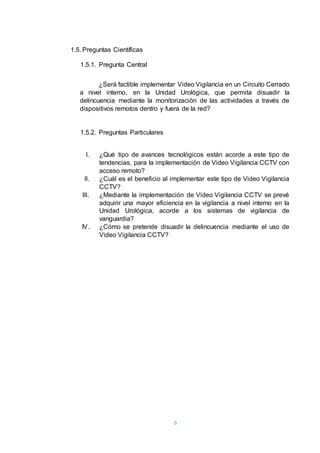 6
1.5. Preguntas Científicas
1.5.1. Pregunta Central
¿Será factible implementar Video Vigilancia en un Circuito Cerrado
a nivel interno, en la Unidad Urológica, que permita disuadir la
delincuencia mediante la monitorización de las actividades a través de
dispositivos remotos dentro y fuera de la red?
1.5.2. Preguntas Particulares
I. ¿Qué tipo de avances tecnológicos están acorde a este tipo de
tendencias, para la implementación de Video Vigilancia CCTV con
acceso remoto?
II. ¿Cuál es el beneficio al implementar este tipo de Video Vigilancia
CCTV?
III. ¿Mediante la implementación de Video Vigilancia CCTV se prevé
adquirir una mayor eficiencia en la vigilancia a nivel interno en la
Unidad Urológica, acorde a los sistemas de vigilancia de
vanguardia?
IV. ¿Cómo se pretende disuadir la delincuencia mediante el uso de
Video Vigilancia CCTV?
 