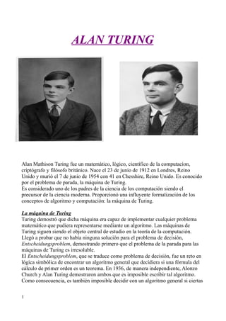 ALAN TURINGALAN TURING
Alan Mathison Turing fue un matemático, lógico, científico de la computacíon,
criptógrafo y filósofo británico. Nace el 23 de junio de 1912 en Londres, Reino
Unido y murió el 7 de junio de 1954 con 41 en Chesshire, Reino Unido. Es conocido
por el problema de parada, la máquina de Turing.
Es considerado uno de los padres de la ciencia de los computación siendo el
precursor de la ciencia moderna. Proporcionó una influyente formalización de los
conceptos de algoritmo y computación: la máquina de Turing.
La máquina de Turing
Turing demostró que dicha máquina era capaz de implementar cualquier problema
matemático que pudiera representarse mediante un algoritmo. Las máquinas de
Turing siguen siendo el objeto central de estudio en la teoría de la computación.
Llegó a probar que no había ninguna solución para el problema de decisión,
Entscheidungsproblem, demostrando primero que el problema de la parada para las
máquinas de Turing es irresoluble.
El Entscheidungsproblem, que se traduce como problema de decisión, fue un reto en
lógica simbólica de encontrar un algoritmo general que decidiera si una fórmula del
cálculo de primer orden es un teorema. En 1936, de manera independiente, Alonzo
Church y Alan Turing demostraron ambos que es imposible escribir tal algoritmo.
Como consecuencia, es también imposible decidir con un algoritmo general si ciertas
1
 